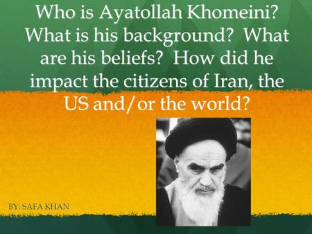 Who is Ayatollah Khomeini? What is his background? What are his beliefs? How did he impact the citizens of Iran, the US and/or the world? BY: SAFA KHAN.
