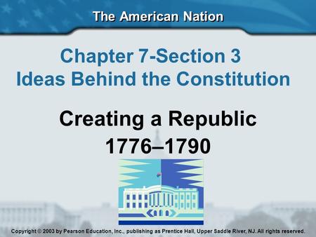 The American Nation Chapter 7-Section 3 Ideas Behind the Constitution Creating a Republic 1776–1790 Copyright © 2003 by Pearson Education, Inc., publishing.
