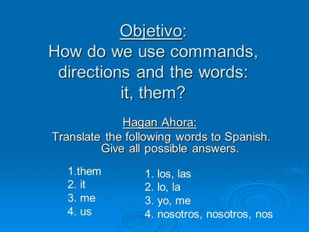 Objetivo: How do we use commands, directions and the words: it, them? Hagan Ahora: Translate the following words to Spanish. Give all possible answers.