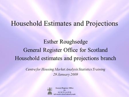General Register Office for S C O T L A N D information about Scotland's people Household Estimates and Projections Esther Roughsedge General Register.