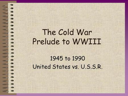 The Cold War Prelude to WWIII 1945 to 1990 United States vs. U.S.S.R.