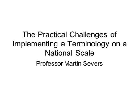 The Practical Challenges of Implementing a Terminology on a National Scale Professor Martin Severs.