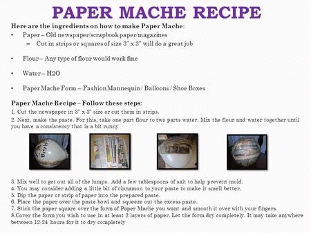 Here are the ingredients on how to make Paper Mache : Paper – Old newspaper/scrapbook paper/magazines – Cut in strips or squares of size 3” x 3” will do.