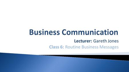 Lecturer: Gareth Jones Class 6: Routine Business Messages.
