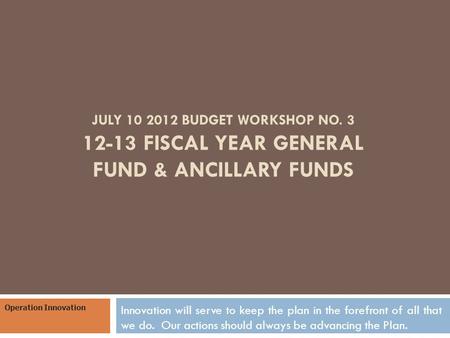 JULY 10 2012 BUDGET WORKSHOP NO. 3 12-13 FISCAL YEAR GENERAL FUND & ANCILLARY FUNDS Innovation will serve to keep the plan in the forefront of all that.