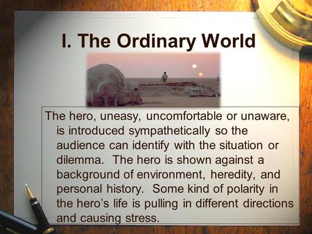 I. The Ordinary World The hero, uneasy, uncomfortable or unaware, is introduced sympathetically so the audience can identify with the situation or dilemma.