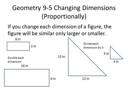 Geometry 9-5 Changing Dimensions (Proportionally) If you change each dimension of a figure, the figure will be similar only larger or smaller. Double each.