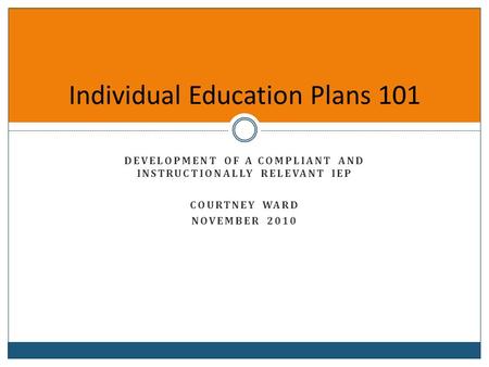 Individual Education Plans 101 DEVELOPMENT OF A COMPLIANT AND INSTRUCTIONALLY RELEVANT IEP COURTNEY WARD NOVEMBER 2010.