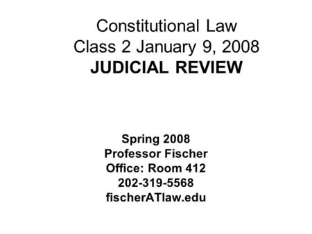 Constitutional Law Class 2 January 9, 2008 JUDICIAL REVIEW Spring 2008 Professor Fischer Office: Room 412 202-319-5568 fischerATlaw.edu.