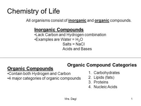 Mrs. Degl1 Chemistry of Life All organisms consist of inorganic and organic compounds. Inorganic Compounds Lack Carbon and Hydrogen combination Examples.