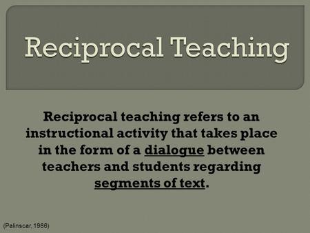 Reciprocal Teaching Reciprocal teaching refers to an instructional activity that takes place in the form of a dialogue between teachers and students regarding.