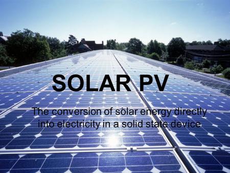 SOLAR PV The conversion of solar energy directly into electricity in a solid state device.