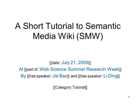 A Short Tutorial to Semantic Media Wiki (SMW) [[date:: July 21, 2009 ]] At [[part of:: Web Science Summer Research Week ]] By [[has speaker:: Jie Bao ]]