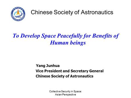 Collective Security in Space: Asian Perspective Chinese Society of Astronautics To Develop Space Peacefully for Benefits of Human beings Yang Junhua Vice.