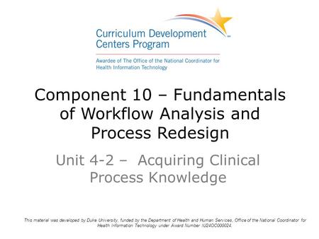 Component 10 – Fundamentals of Workflow Analysis and Process Redesign Unit 4-2 – Acquiring Clinical Process Knowledge This material was developed by Duke.