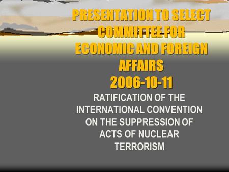 PRESENTATION TO SELECT COMMITTEE FOR ECONOMIC AND FOREIGN AFFAIRS 2006-10-11 RATIFICATION OF THE INTERNATIONAL CONVENTION ON THE SUPPRESSION OF ACTS OF.
