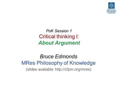 PoK Session 1 Critical thinking I: About Argument Bruce Edmonds MRes Philosophy of Knowledge (slides available