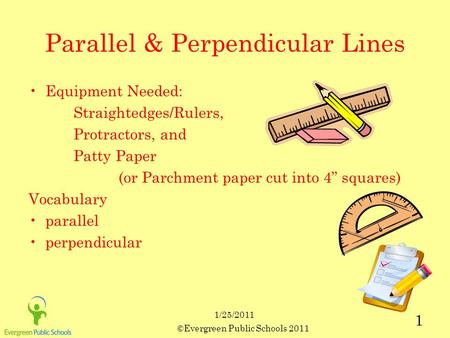 ©Evergreen Public Schools 2011 1 1/25/2011 Parallel & Perpendicular Lines Equipment Needed: Straightedges/Rulers, Protractors, and Patty Paper (or Parchment.