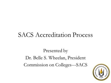 SACS Accreditation Process Presented by Dr. Belle S. Wheelan, President Commission on Colleges---SACS.
