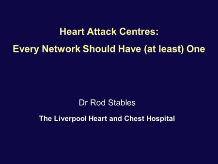 Heart Attack Centres: Every Network Should Have (at least) One Dr Rod Stables The Liverpool Heart and Chest Hospital.