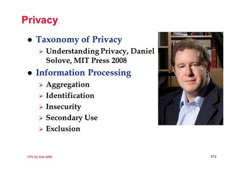 CPS 82, Fall 2008 17.1 Privacy l Taxonomy of Privacy  Understanding Privacy, Daniel Solove, MIT Press 2008 l Information Processing  Aggregation  Identification.