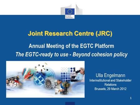 1 Joint Research Centre (JRC) Annual Meeting of the EGTC Platform The EGTC-ready to use - Beyond cohesion policy Ulla Engelmann Interinstitutional and.