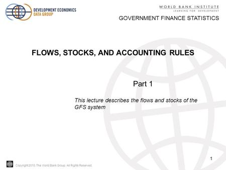 Copyright 2010, The World Bank Group. All Rights Reserved. 1 GOVERNMENT FINANCE STATISTICS FLOWS, STOCKS, AND ACCOUNTING RULES Part 1 This lecture describes.