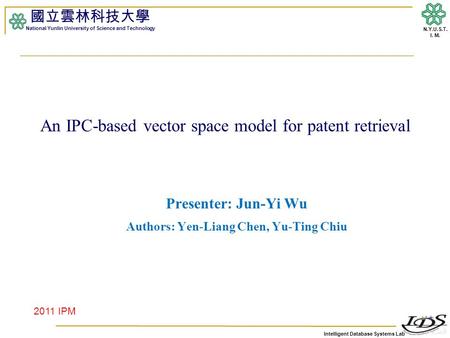 Intelligent Database Systems Lab N.Y.U.S.T. I. M. An IPC-based vector space model for patent retrieval Presenter: Jun-Yi Wu Authors: Yen-Liang Chen, Yu-Ting.