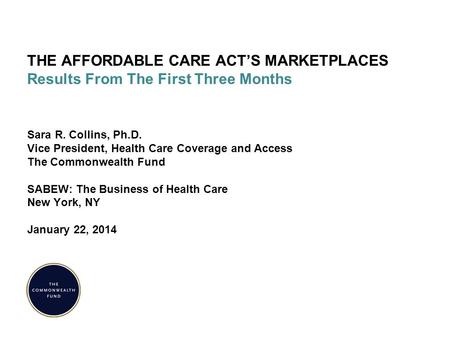 THE AFFORDABLE CARE ACT’S MARKETPLACES Results From The First Three Months Sara R. Collins, Ph.D. Vice President, Health Care Coverage and Access The Commonwealth.
