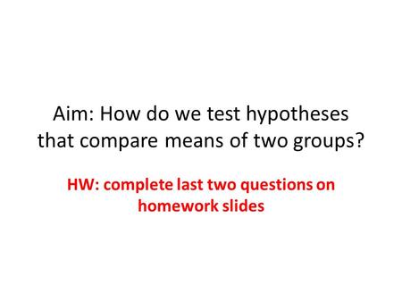 Aim: How do we test hypotheses that compare means of two groups? HW: complete last two questions on homework slides.