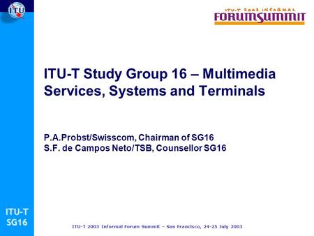 ITU-TSG16 ITU-T 2003 Informal Forum Summit – San Francisco, 24-25 July 2003 ITU-T Study Group 16 – Multimedia Services, Systems and Terminals P.A.Probst/Swisscom,