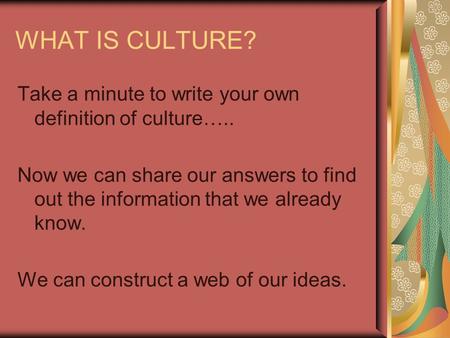 WHAT IS CULTURE? Take a minute to write your own definition of culture….. Now we can share our answers to find out the information that we already know.