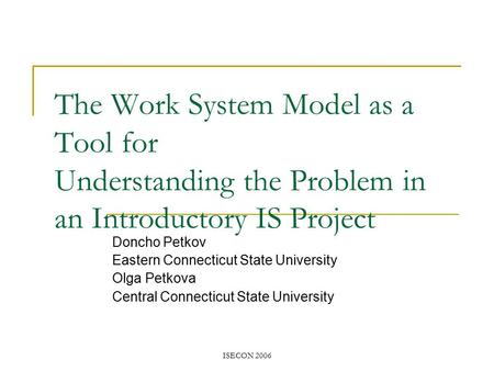 ISECON 2006 The Work System Model as a Tool for Understanding the Problem in an Introductory IS Project Doncho Petkov Eastern Connecticut State University.