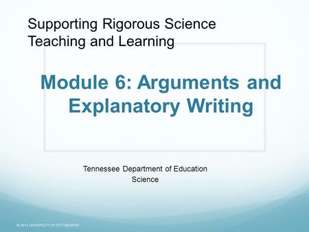 © 2013 UNIVERSITY OF PITTSBURGH Module 6: Arguments and Explanatory Writing Tennessee Department of Education Science Supporting Rigorous Science Teaching.