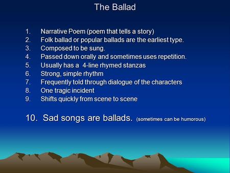 The Ballad 1.Narrative Poem (poem that tells a story) 2.Folk ballad or popular ballads are the earliest type. 3.Composed to be sung. 4.Passed down orally.