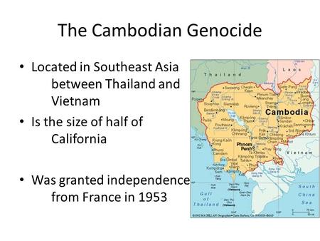The Cambodian Genocide Located in Southeast Asia between Thailand and Vietnam Is the size of half of California Was granted independence from France in.