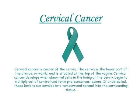 Cervical Cancer Cervical cancer is cancer of the cervix. The cervix is the lower part of the uterus, or womb, and is situated at the top of the vagina.