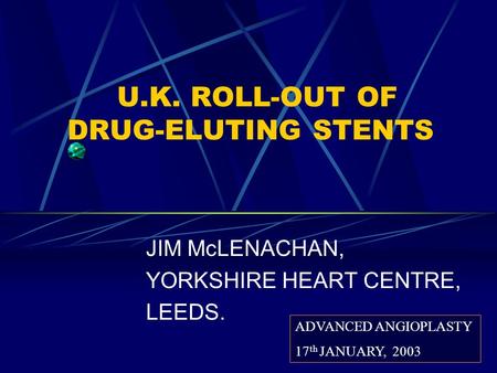 U.K. ROLL-OUT OF DRUG-ELUTING STENTS JIM McLENACHAN, YORKSHIRE HEART CENTRE, LEEDS. ADVANCED ANGIOPLASTY 17 th JANUARY, 2003.