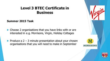 Level 3 BTEC Certificate in Business Summer 2015 Task  Choose 2 organisations that you have links with or are interested in e.g. Morrisons, Virgin, Holiday.