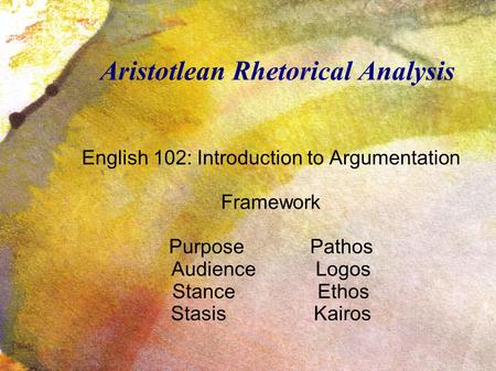 Aristotlean Rhetorical Analysis English 102: Introduction to Argumentation Framework Purpose Pathos Audience Logos Stance Ethos Stasis Kairos.