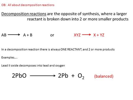 OB: All about decomposition reactions Decomposition reactions are the opposite of synthesis, where a larger reactant is broken down into 2 or more smaller.