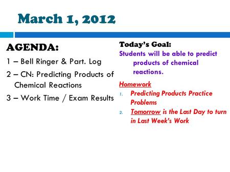 March 1, 2012 AGENDA: 1 – Bell Ringer & Part. Log 2 – CN: Predicting Products of Chemical Reactions 3 – Work Time / Exam Results Today’s Goal: Students.