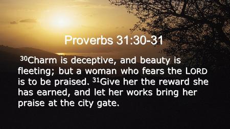 Proverbs 31:30-31 30Charm is deceptive, and beauty is fleeting; but a woman who fears the LORD is to be praised. 31Give her the reward she has earned,