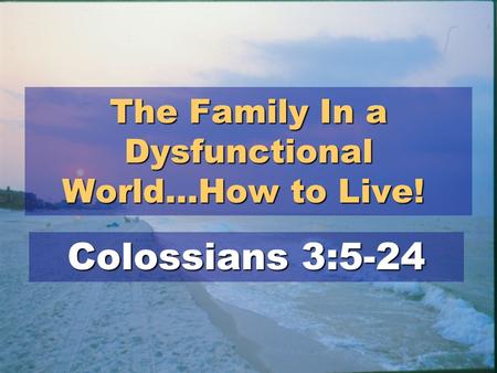 The Family In a Dysfunctional World…How to Live! The Family In a Dysfunctional World…How to Live! Colossians 3:5-24.