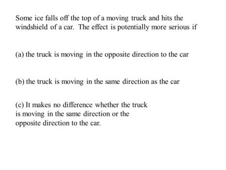 Some ice falls off the top of a moving truck and hits the windshield of a car. The effect is potentially more serious if (a) the truck is moving in the.