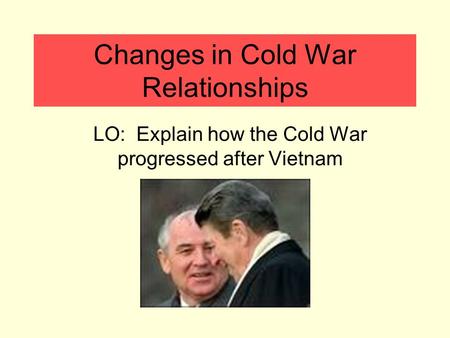 Changes in Cold War Relationships LO: Explain how the Cold War progressed after Vietnam.