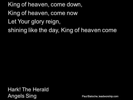 Hark! The Herald Angels Sing King of heaven, come down, King of heaven, come now Let Your glory reign, shining like the day, King of heaven come Paul Baloche,