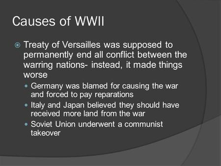Causes of WWII  Treaty of Versailles was supposed to permanently end all conflict between the warring nations- instead, it made things worse Germany was.