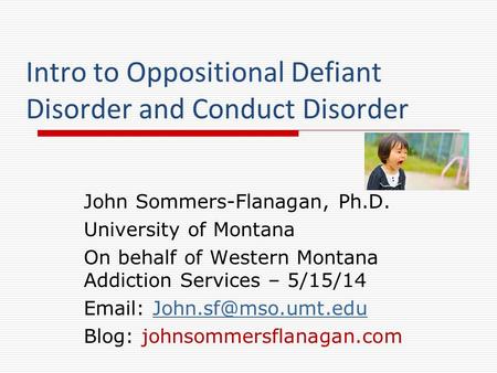 Intro to Oppositional Defiant Disorder and Conduct Disorder John Sommers-Flanagan, Ph.D. University of Montana On behalf of Western Montana Addiction Services.