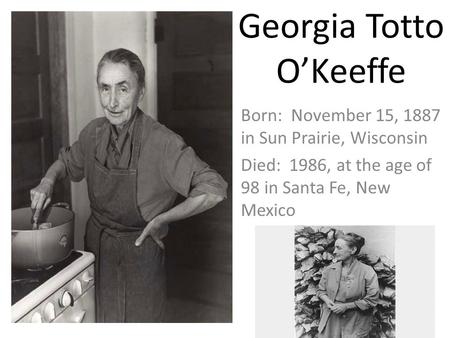 Georgia Totto O’Keeffe Born: November 15, 1887 in Sun Prairie, Wisconsin Died: 1986, at the age of 98 in Santa Fe, New Mexico.